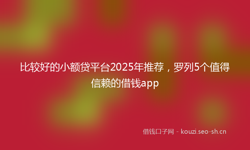 比较好的小额贷平台2025年推荐，罗列5个值得信赖的借钱app