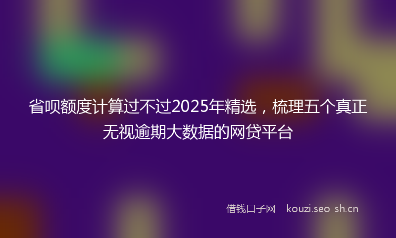 省呗额度计算过不过2025年精选，梳理五个真正无视逾期大数据的网贷平台
