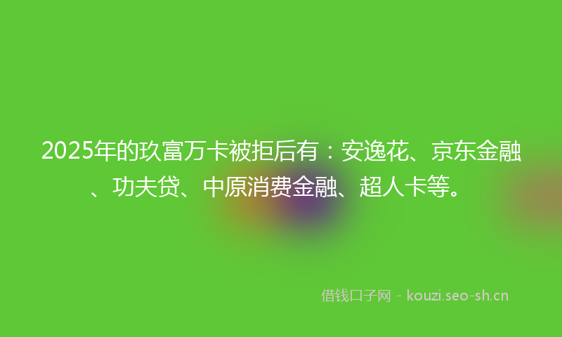 2025年的玖富万卡被拒后有：安逸花、京东金融、功夫贷、中原消费金融、超人卡等。