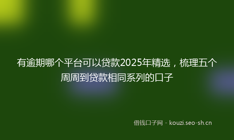 有逾期哪个平台可以贷款2025年精选，梳理五个周周到贷款相同系列的口子