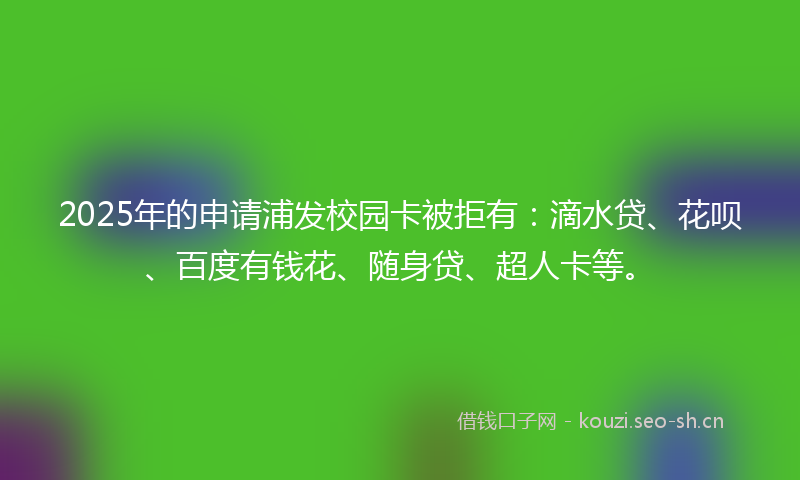 2025年的申请浦发校园卡被拒有：滴水贷、花呗、百度有钱花、随身贷、超人卡等。
