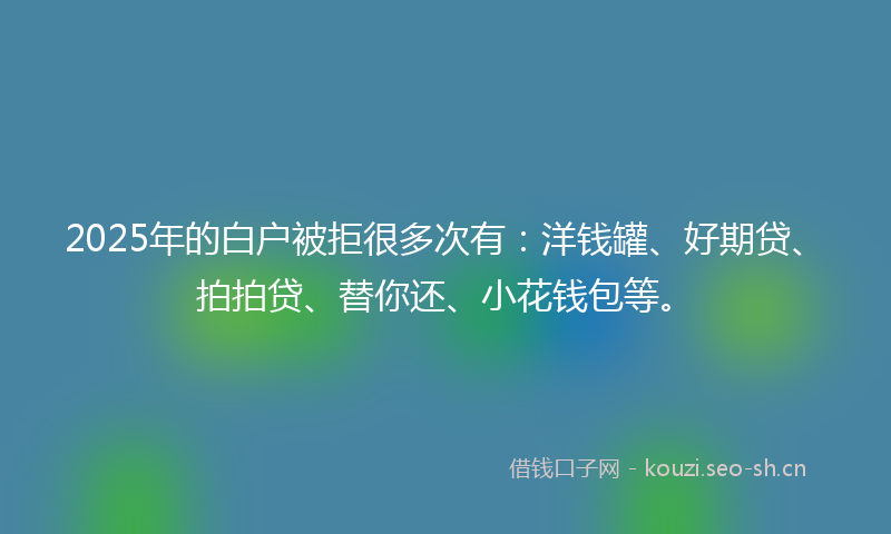 2025年的白户被拒很多次有：洋钱罐、好期贷、拍拍贷、替你还、小花钱包等。