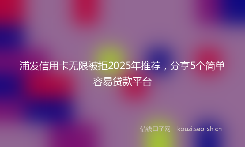 浦发信用卡无限被拒2025年推荐，分享5个简单容易贷款平台