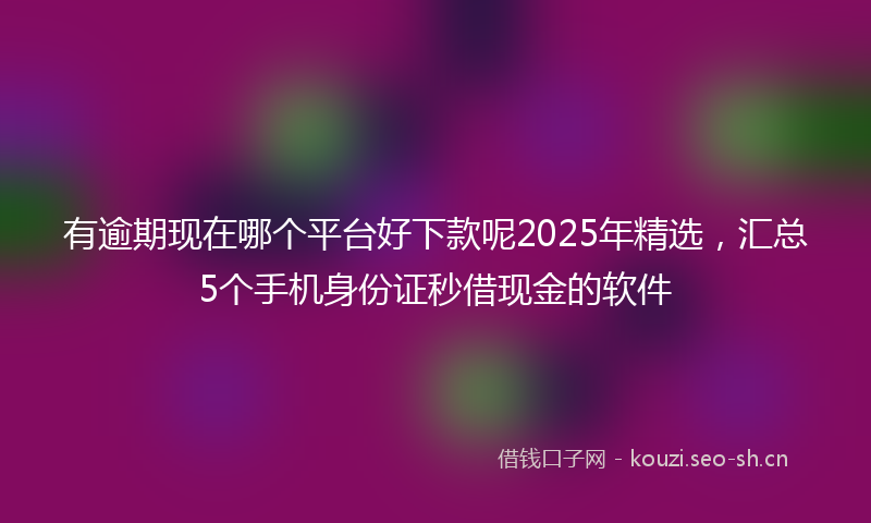 有逾期现在哪个平台好下款呢2025年精选，汇总5个手机身份证秒借现金的软件