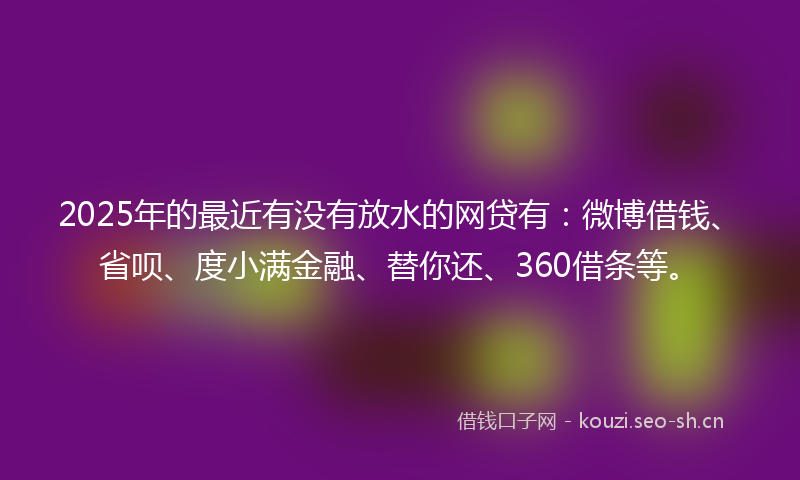 2025年的最近有没有放水的网贷有：微博借钱、省呗、度小满金融、替你还、360借条等。