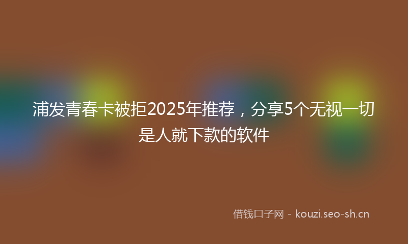 浦发青春卡被拒2025年推荐，分享5个无视一切是人就下款的软件