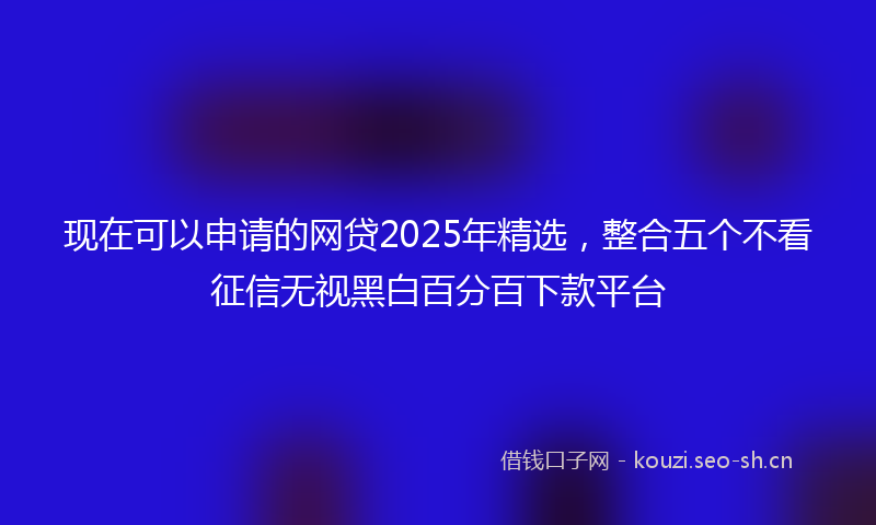 现在可以申请的网贷2025年精选，整合五个不看征信无视黑白百分百下款平台