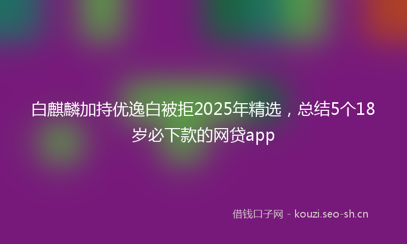 白麒麟加持优逸白被拒2025年精选，总结5个18岁必下款的网贷app