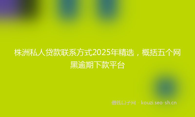 株洲私人贷款联系方式2025年精选，概括五个网黑逾期下款平台