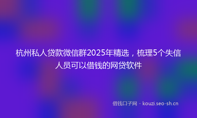 杭州私人贷款微信群2025年精选，梳理5个失信人员可以借钱的网贷软件
