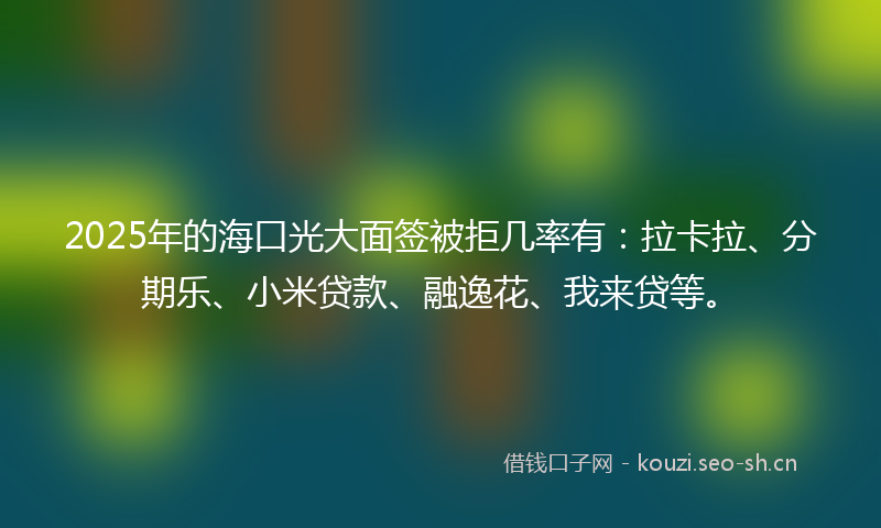 2025年的海口光大面签被拒几率有：拉卡拉、分期乐、小米贷款、融逸花、我来贷等。