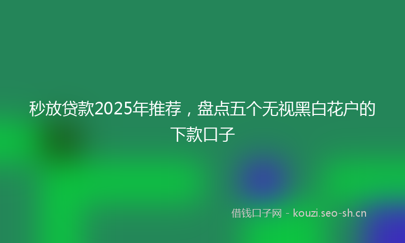 秒放贷款2025年推荐，盘点五个无视黑白花户的下款口子