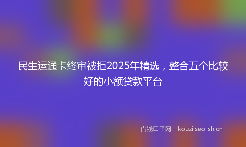 民生运通卡终审被拒2025年精选，整合五个比较好的小额贷款平台