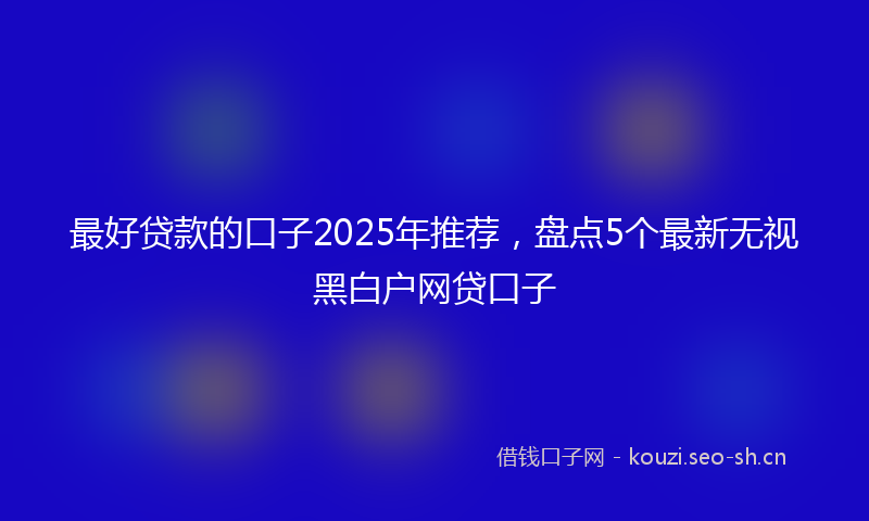 最好贷款的口子2025年推荐，盘点5个最新无视黑白户网贷口子