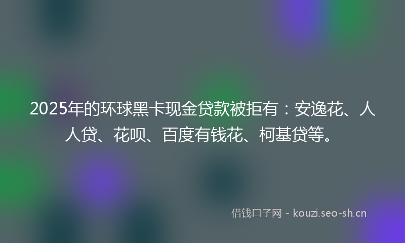 2025年的环球黑卡现金贷款被拒有：安逸花、人人贷、花呗、百度有钱花、柯基贷等。
