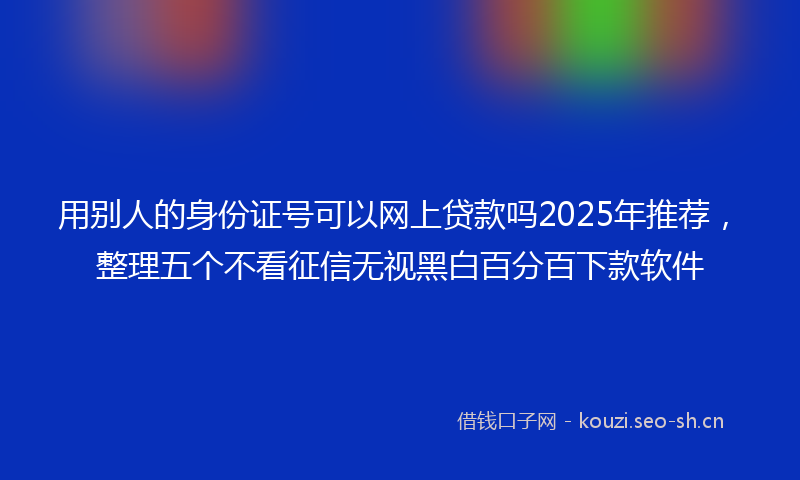 用别人的身份证号可以网上贷款吗2025年推荐，整理五个不看征信无视黑白百分百下款软件