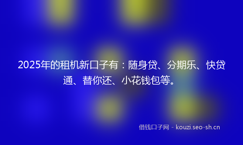 2025年的租机新口子有：随身贷、分期乐、快贷通、替你还、小花钱包等。
