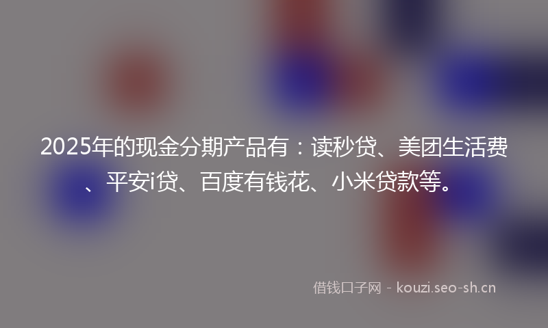 2025年的现金分期产品有：读秒贷、美团生活费、平安i贷、百度有钱花、小米贷款等。