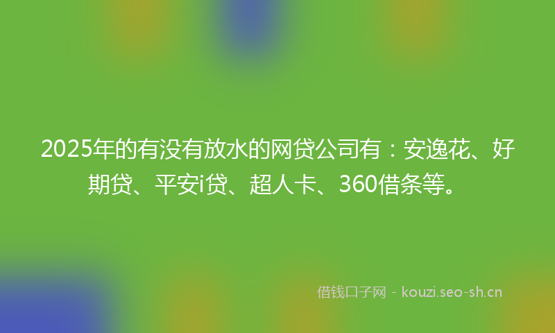 2025年的有没有放水的网贷公司有：安逸花、好期贷、平安i贷、超人卡、360借条等。