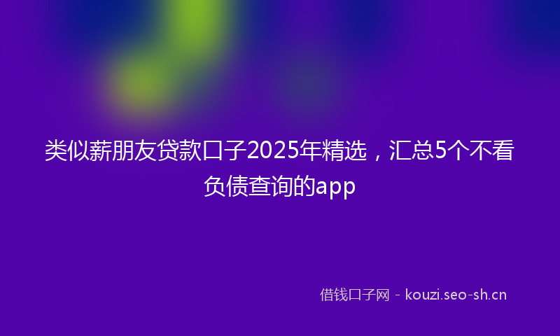 类似薪朋友贷款口子2025年精选,汇总5个不看负债查询的app