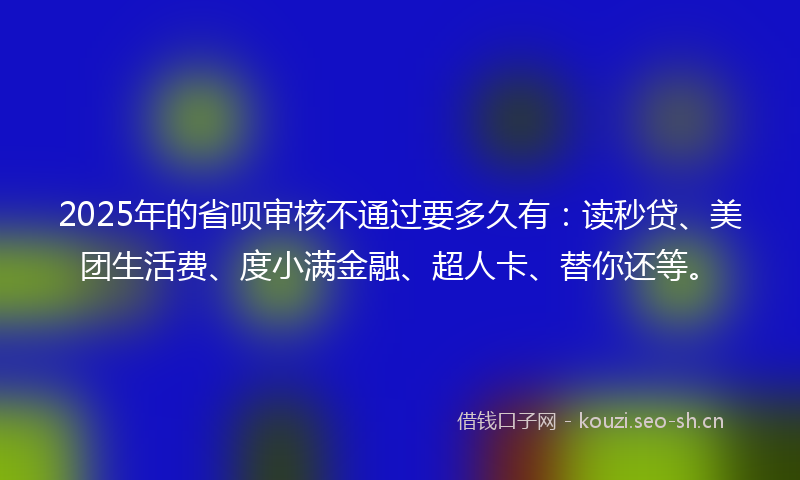 2025年的省呗审核不通过要多久有：读秒贷、美团生活费、度小满金融、超人卡、替你还等。