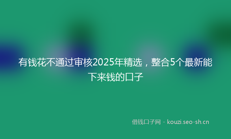有钱花不通过审核2025年精选，整合5个最新能下来钱的口子