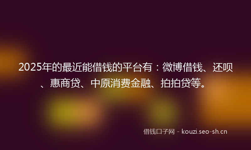 2025年的最近能借钱的平台有：微博借钱、还呗、惠商贷、中原消费金融、拍拍贷等。