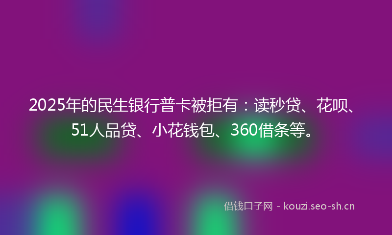 2025年的民生银行普卡被拒有：读秒贷、花呗、51人品贷、小花钱包、360借条等。