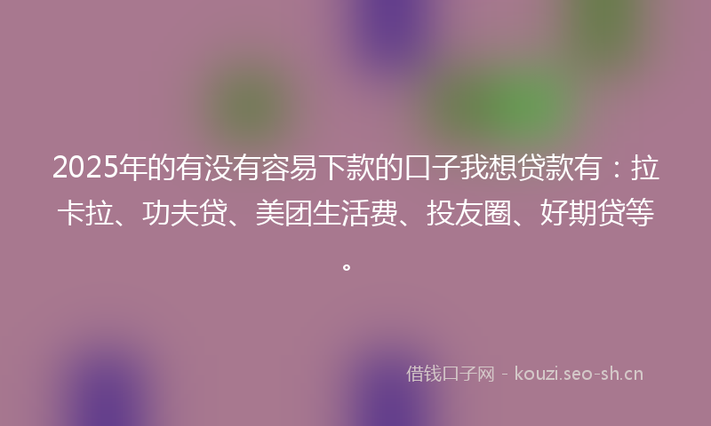 2025年的有没有容易下款的口子我想贷款有：拉卡拉、功夫贷、美团生活费、投友圈、好期贷等。