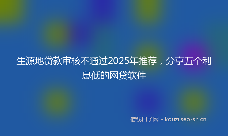 生源地贷款审核不通过2025年推荐,分享五个利息低的网贷软件