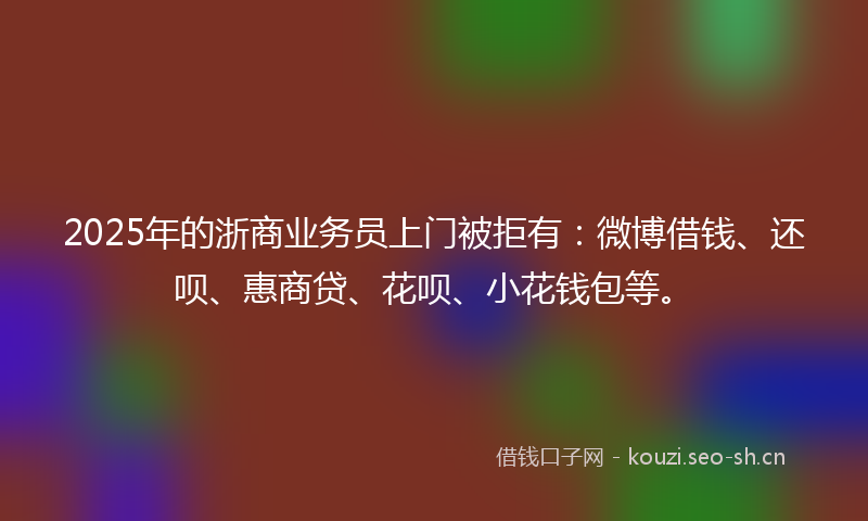 2025年的浙商业务员上门被拒有：微博借钱、还呗、惠商贷、花呗、小花钱包等。
