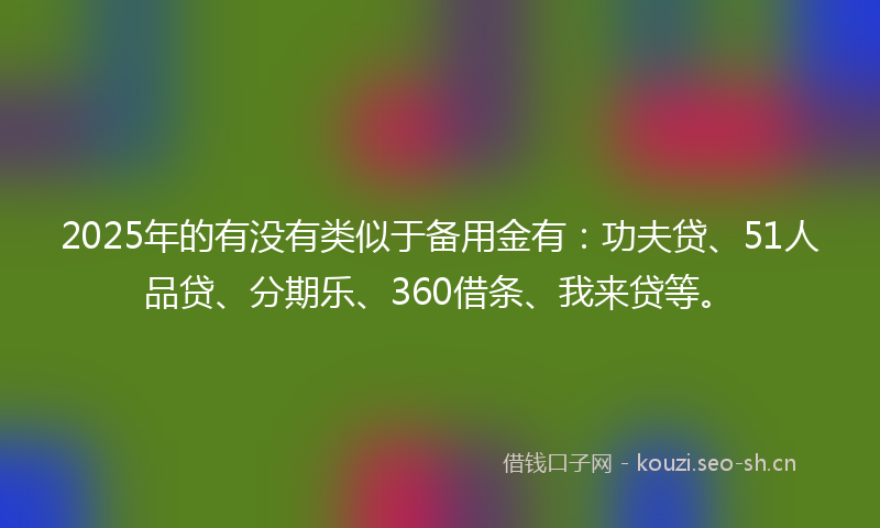 2025年的有没有类似于备用金有：功夫贷、51人品贷、分期乐、360借条、我来贷等。