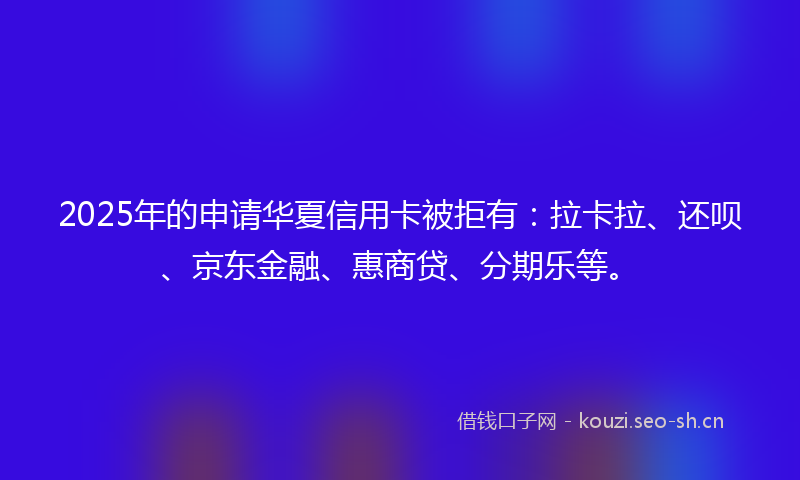 2025年的申请华夏信用卡被拒有：拉卡拉、还呗、京东金融、惠商贷、分期乐等。