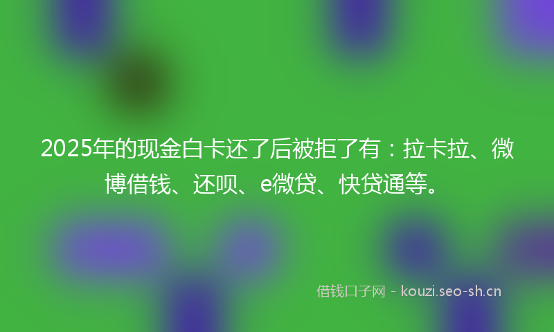 2025年的现金白卡还了后被拒了有：拉卡拉、微博借钱、还呗、e微贷、快贷通等。