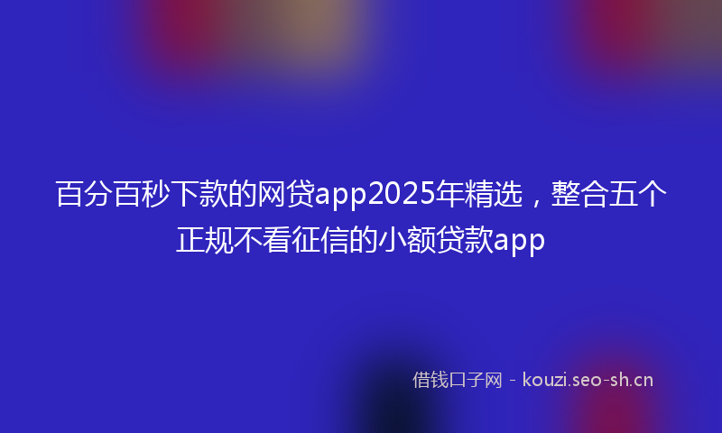 百分百秒下款的网贷app2025年精选，整合五个正规不看征信的小额贷款app