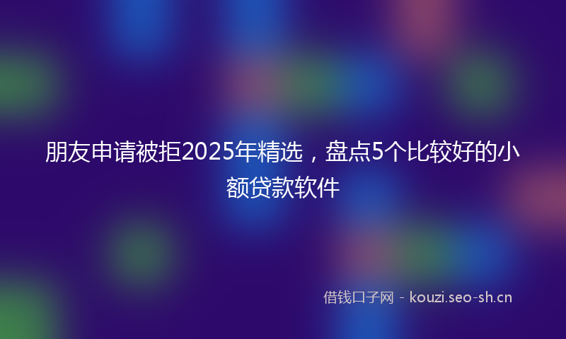 朋友申请被拒2025年精选，盘点5个比较好的小额贷款软件