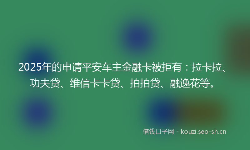2025年的申请平安车主金融卡被拒有：拉卡拉、功夫贷、维信卡卡贷、拍拍贷、融逸花等。