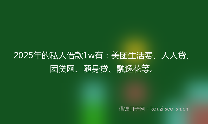 2025年的私人借款1w有：美团生活费、人人贷、团贷网、随身贷、融逸花等。