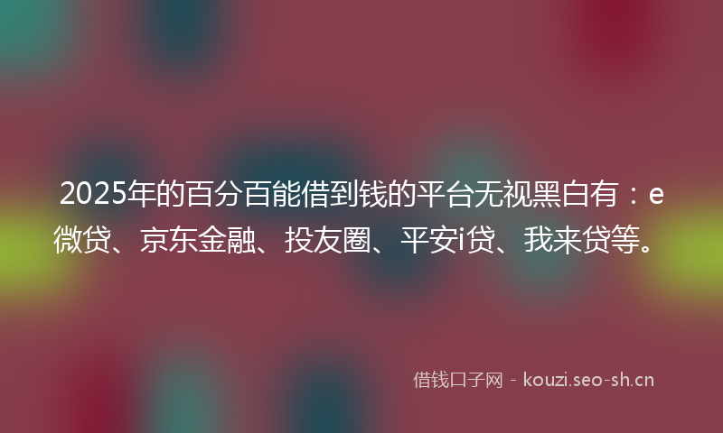 2025年的百分百能借到钱的平台无视黑白有：e微贷、京东金融、投友圈、平安i贷、我来贷等。
