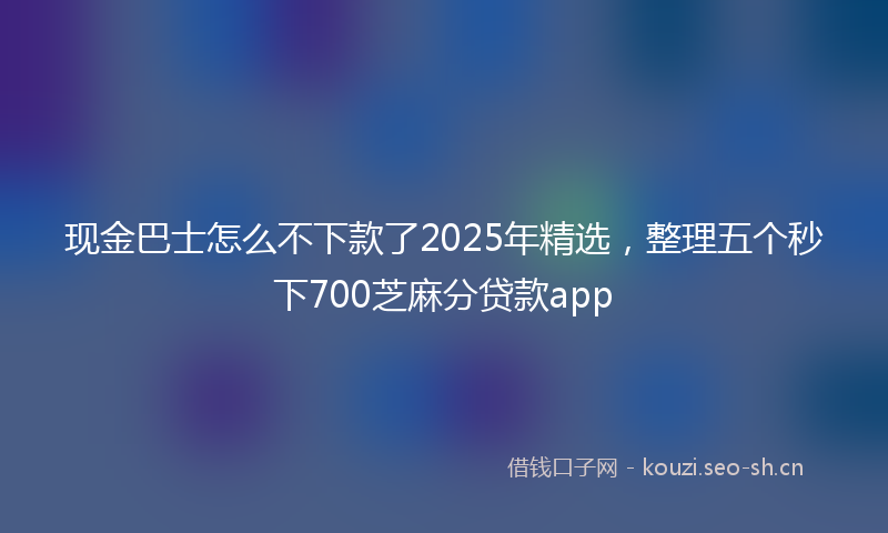 现金巴士怎么不下款了2025年精选，整理五个秒下700芝麻分贷款app