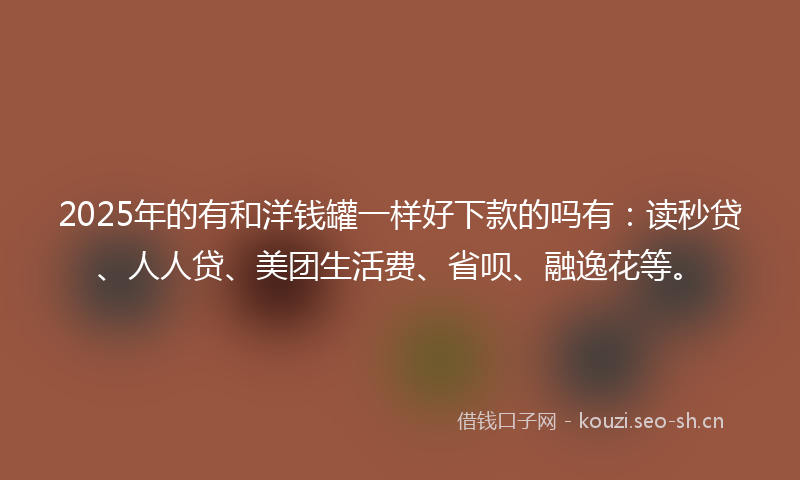 2025年的有和洋钱罐一样好下款的吗有：读秒贷、人人贷、美团生活费、省呗、融逸花等。