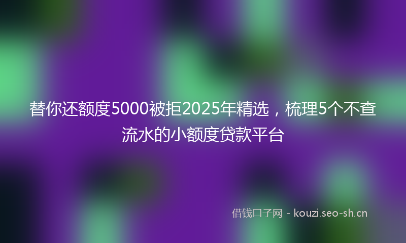 替你还额度5000被拒2025年精选，梳理5个不查流水的小额度贷款平台
