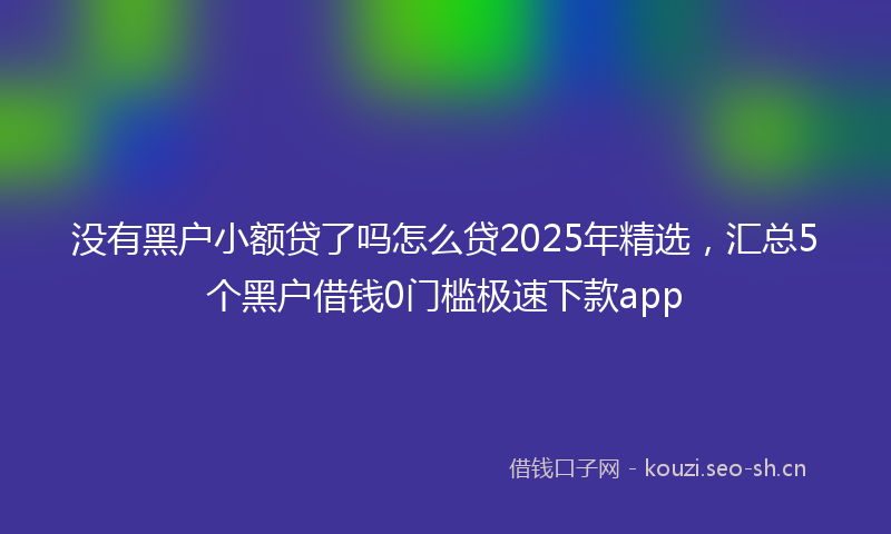 没有黑户小额贷了吗怎么贷2025年精选，汇总5个黑户借钱0门槛极速下款app