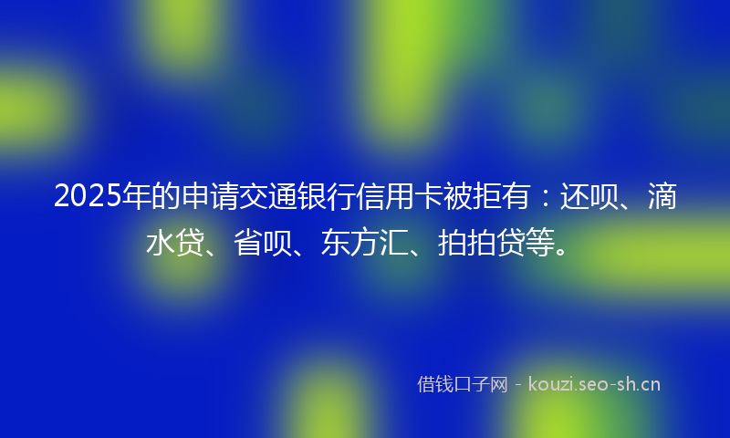 2025年的申请交通银行信用卡被拒有：还呗、滴水贷、省呗、东方汇、拍拍贷等。