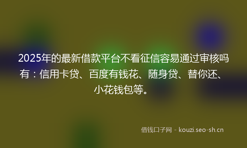 2025年的最新借款平台不看征信容易通过审核吗有：信用卡贷、百度有钱花、随身贷、替你还、小花钱包等。