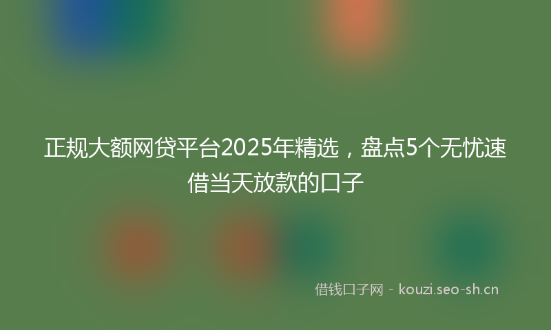 正规大额网贷平台2025年精选,盘点5个无忧速借当天放款的口子
