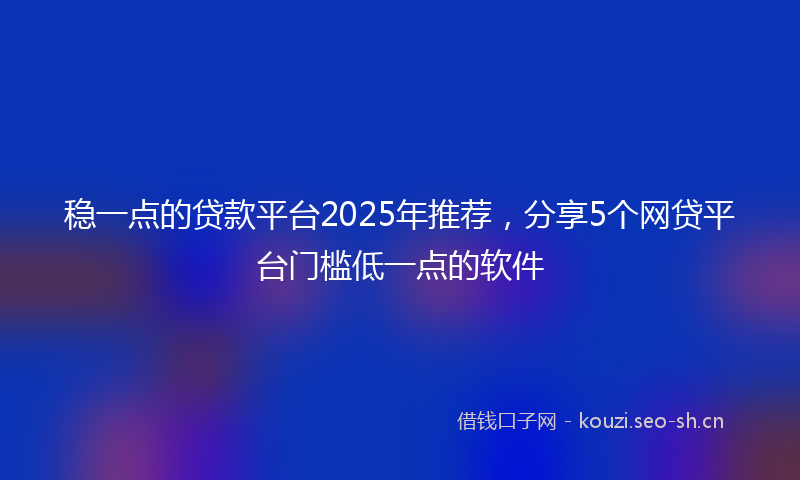 稳一点的贷款平台2025年推荐，分享5个网贷平台门槛低一点的软件