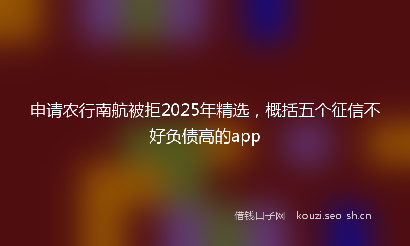 申请农行南航被拒2025年精选，概括五个征信不好负债高的app