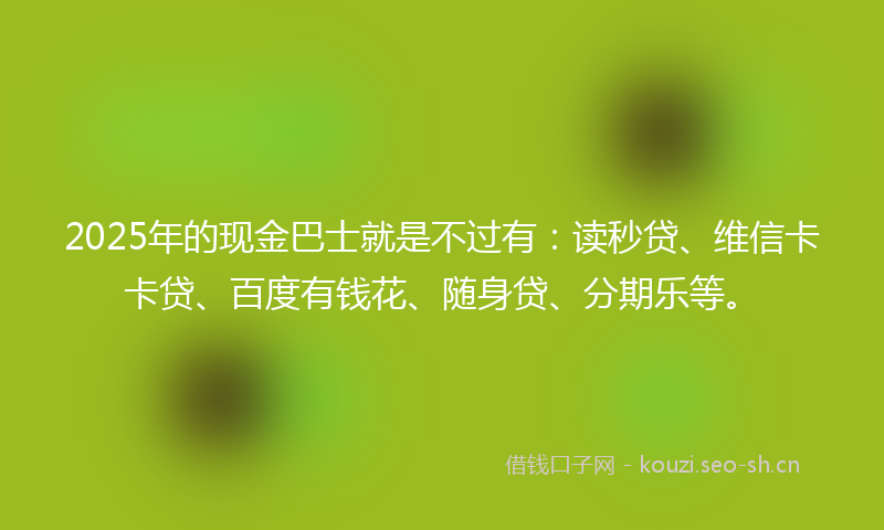 2025年的现金巴士就是不过有：读秒贷、维信卡卡贷、百度有钱花、随身贷、分期乐等。