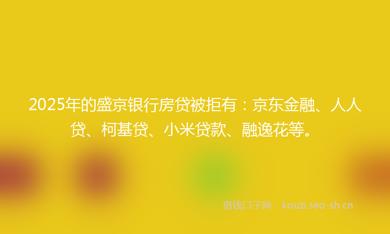 2025年的盛京银行房贷被拒有：京东金融、人人贷、柯基贷、小米贷款、融逸花等。